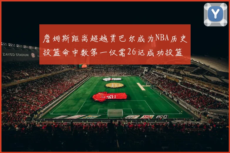 詹姆斯距离超越贾巴尔成为NBA历史投篮命中数第一仅需26记成功投篮