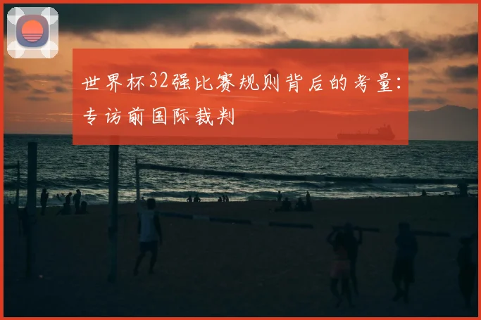 世界杯32强比赛规则背后的考量:专访前国际裁判
