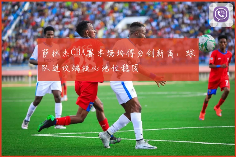 萨林杰CBA赛季场均得分创新高，球队进攻端核心地位稳固