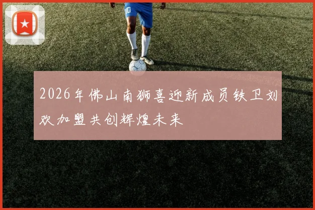 2026年佛山南狮喜迎新成员铁卫刘欢加盟共创辉煌未来