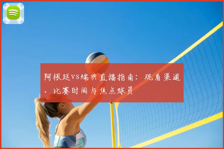阿根廷vs瑞典直播指南:观看渠道、比赛时间与焦点球员