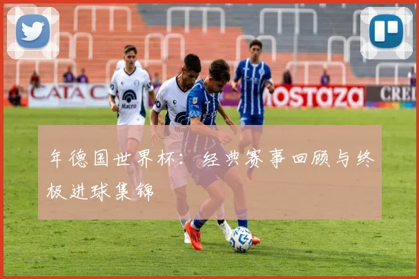 年德国世界杯：经典赛事回顾与终极进球集锦