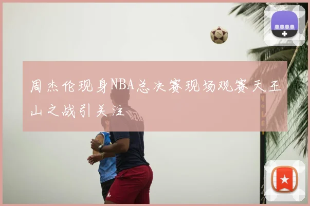 周杰伦现身NBA总决赛现场观赛天王山之战引关注
