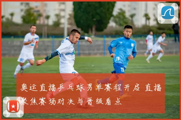 奥运直播乒乓球男单赛程开启 直播聚焦赛场对决与晋级看点