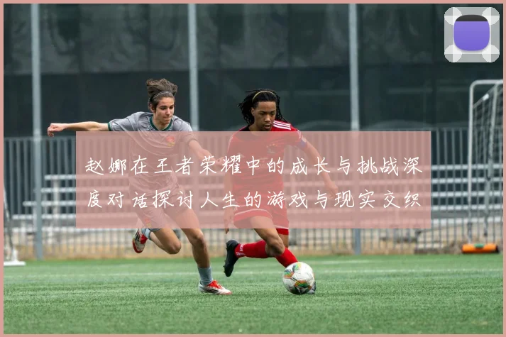 赵娜在王者荣耀中的成长与挑战深度对话探讨人生的游戏与现实交织