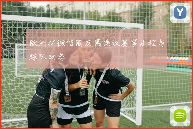 欧洲杯微信朋友圈热议赛事进程与球队动态