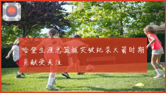 哈登生涯总篮板突破纪录火箭时期贡献受关注