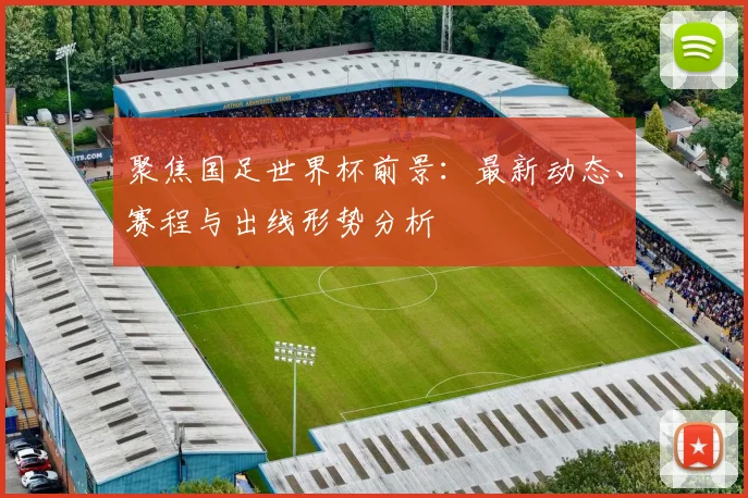 聚焦国足世界杯前景:最新动态、赛程与出线形势分析