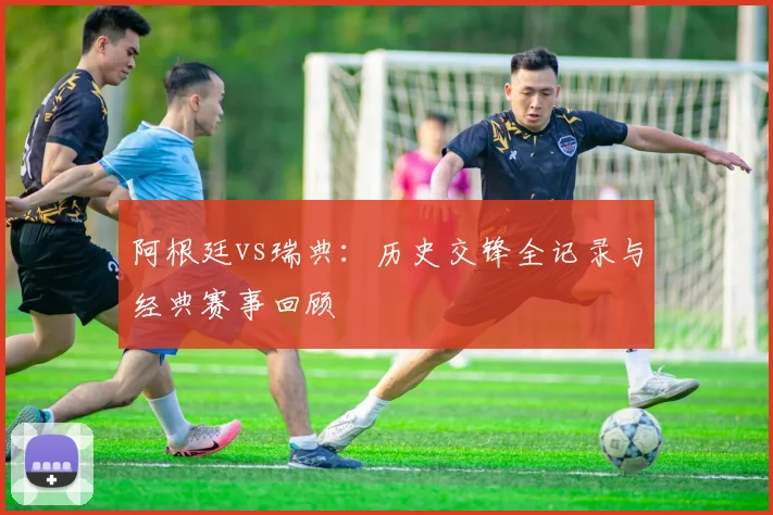 阿根廷vs瑞典：历史交锋全记录与经典赛事回顾