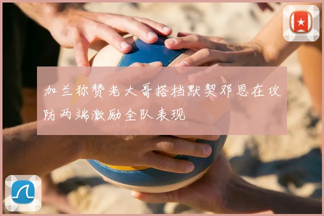加兰称赞老大哥搭档默契邓恩在攻防两端激励全队表现