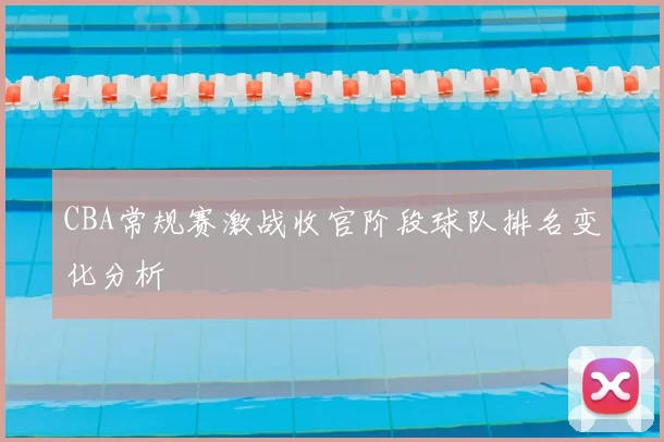 CBA常规赛激战收官阶段球队排名变化分析