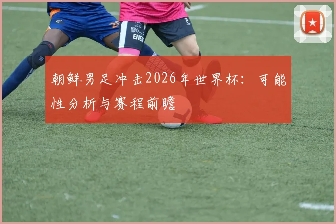 朝鲜男足冲击2026年世界杯:可能性分析与赛程前瞻