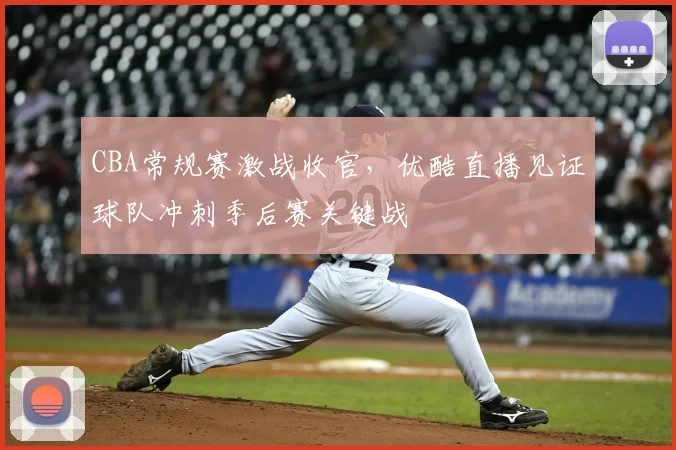 CBA常规赛激战收官,优酷直播见证球队冲刺季后赛关键战