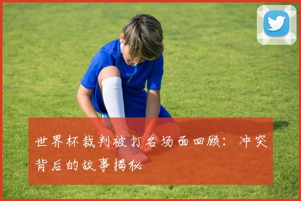 世界杯裁判被打名场面回顾:冲突背后的故事揭秘