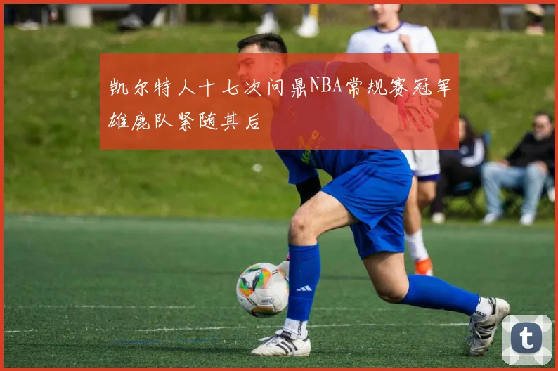 凯尔特人十七次问鼎NBA常规赛冠军雄鹿队紧随其后