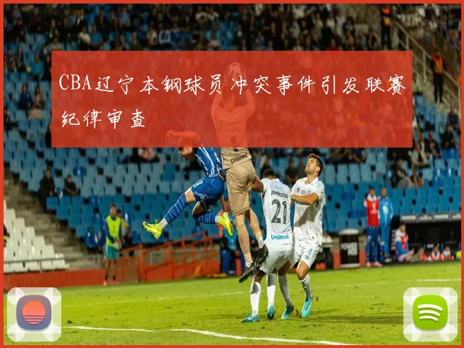 CBA辽宁本钢球员冲突事件引发联赛纪律审查