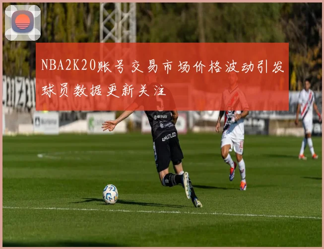 NBA2K20账号交易市场价格波动引发球员数据更新关注