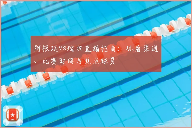 阿根廷vs瑞典直播指南:观看渠道、比赛时间与焦点球员