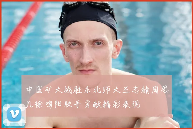 中国矿大战胜东北师大王志楠周思凡徐鸣阳联手贡献精彩表现