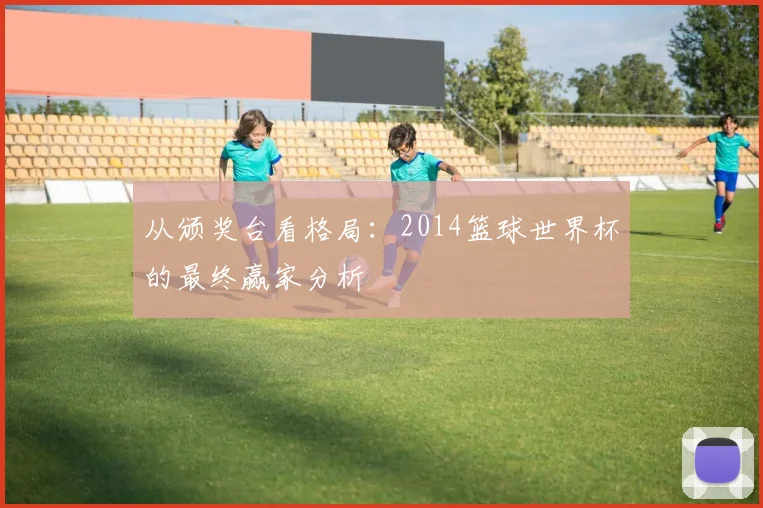 从颁奖台看格局:2014篮球世界杯的最终赢家分析