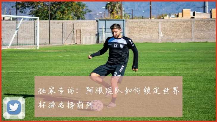 独家专访:阿根廷队如何锁定世界杯排名榜前列