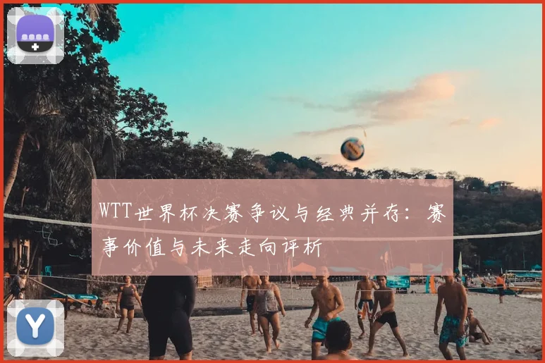 WTT世界杯决赛争议与经典并存：赛事价值与未来走向评析