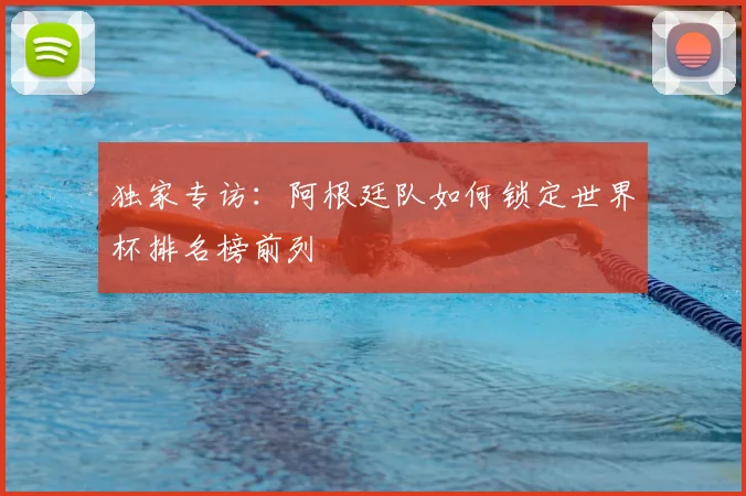 独家专访:阿根廷队如何锁定世界杯排名榜前列