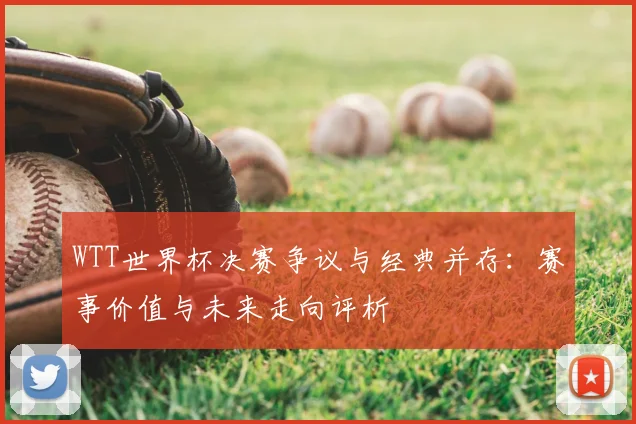 WTT世界杯决赛争议与经典并存:赛事价值与未来走向评析