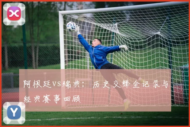 阿根廷vs瑞典:历史交锋全记录与经典赛事回顾
