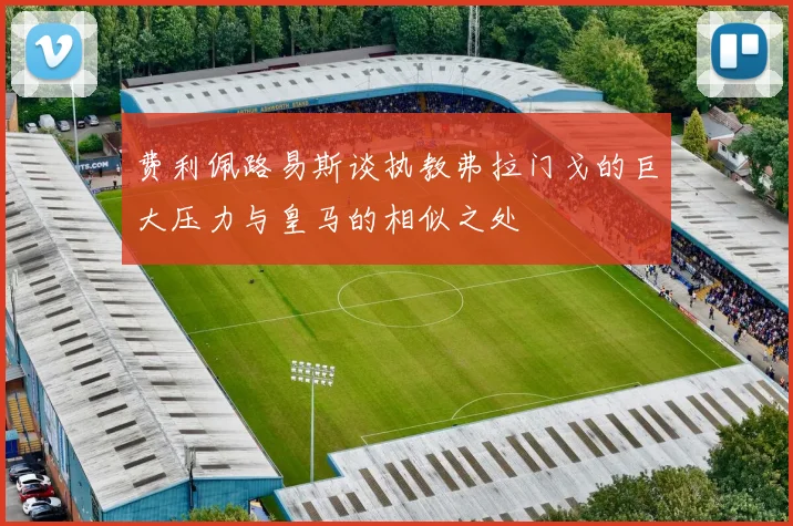费利佩路易斯谈执教弗拉门戈的巨大压力与皇马的相似之处
