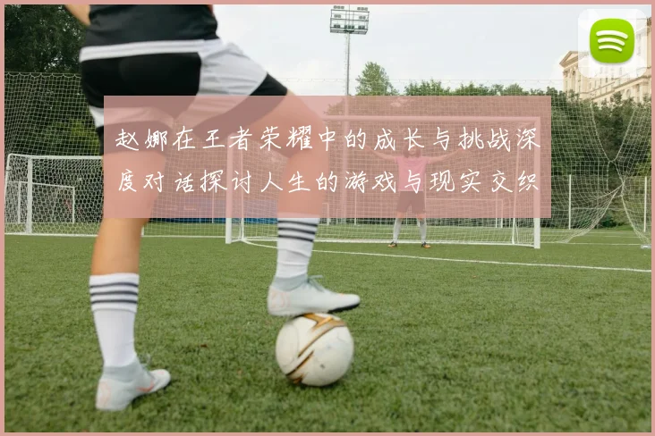 赵娜在王者荣耀中的成长与挑战深度对话探讨人生的游戏与现实交织