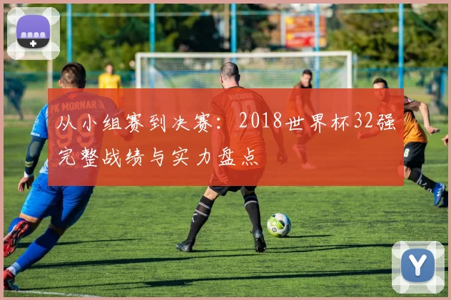 从小组赛到决赛:2018世界杯32强完整战绩与实力盘点
