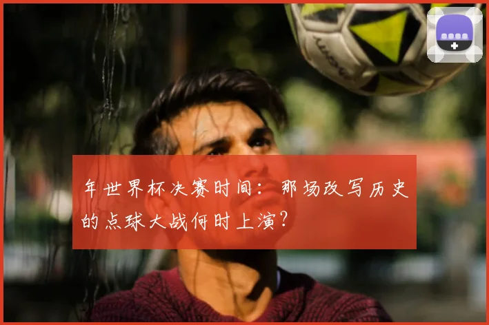 年世界杯决赛时间：那场改写历史的点球大战何时上演？