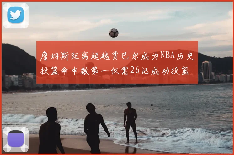 詹姆斯距离超越贾巴尔成为NBA历史投篮命中数第一仅需26记成功投篮