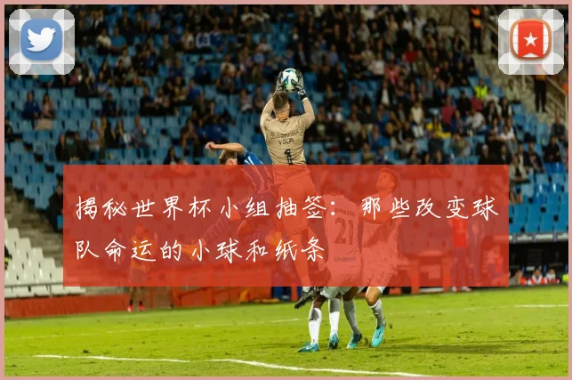 揭秘世界杯小组抽签：那些改变球队命运的小球和纸条