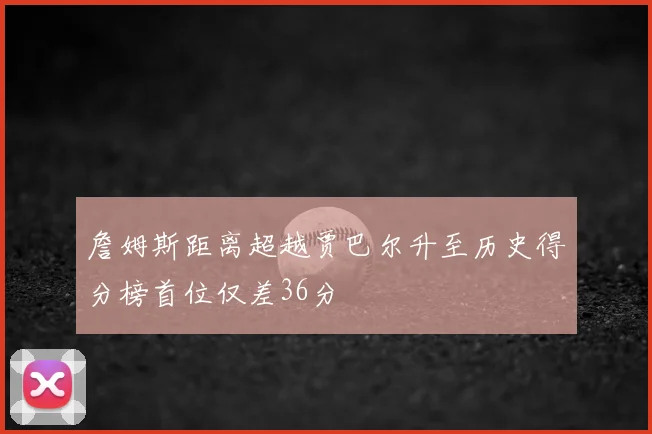 詹姆斯距离超越贾巴尔升至历史得分榜首位仅差36分