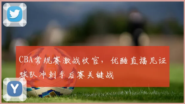 CBA常规赛激战收官,优酷直播见证球队冲刺季后赛关键战