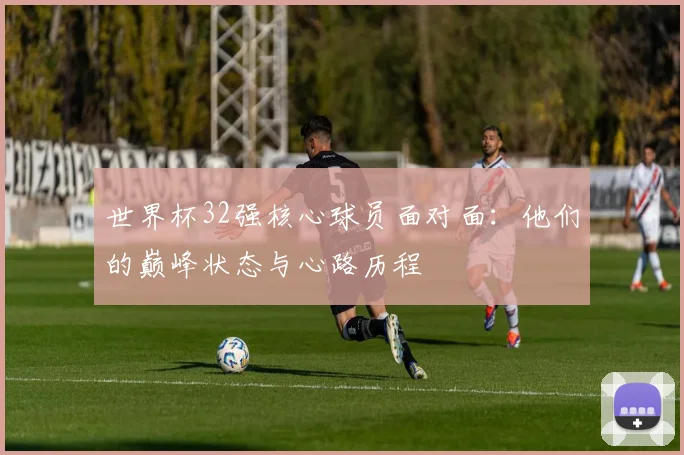 世界杯32强核心球员面对面:他们的巅峰状态与心路历程